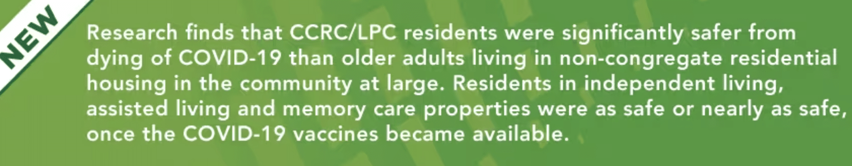 NEW: Research finds that CCRC/LPC residents were significantly safer from dying of COVID-19 than older adults living in non-congregate residential housing in the community at large. Residents in independent living, assisted living and memory care properties were as safe or nearly as safe, once the COVID-19 vaccines became available.